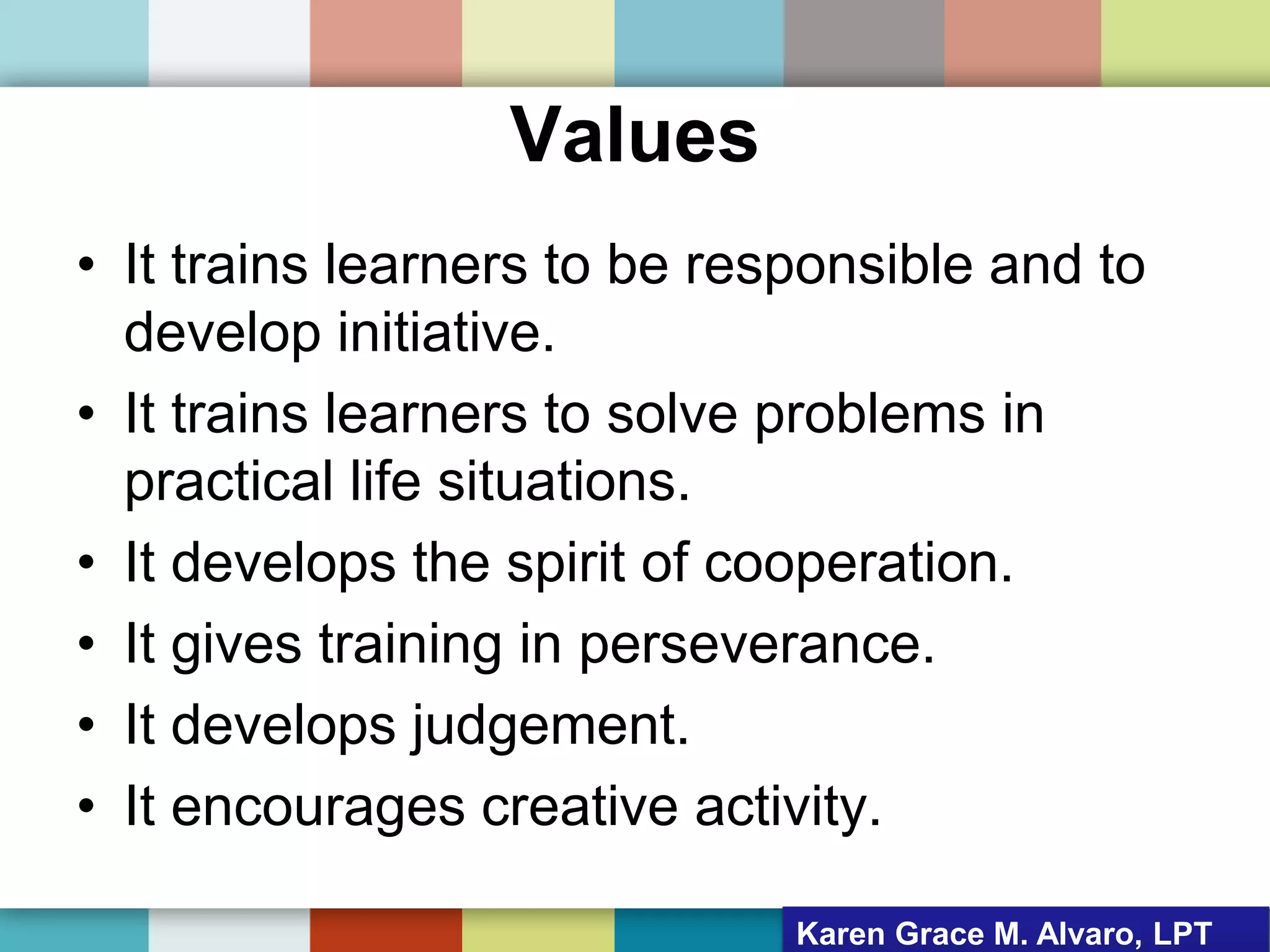 Values
• It trains learners to be responsible and to
develop initiative.
• It trains learners to solve problems in
practical life situations.
• It develops the spirit of cooperation.
• It gives training in perseverance.
• It develops judgement.
• It encourages creative activity.
Karen Grace M. Alvaro, LPT
 