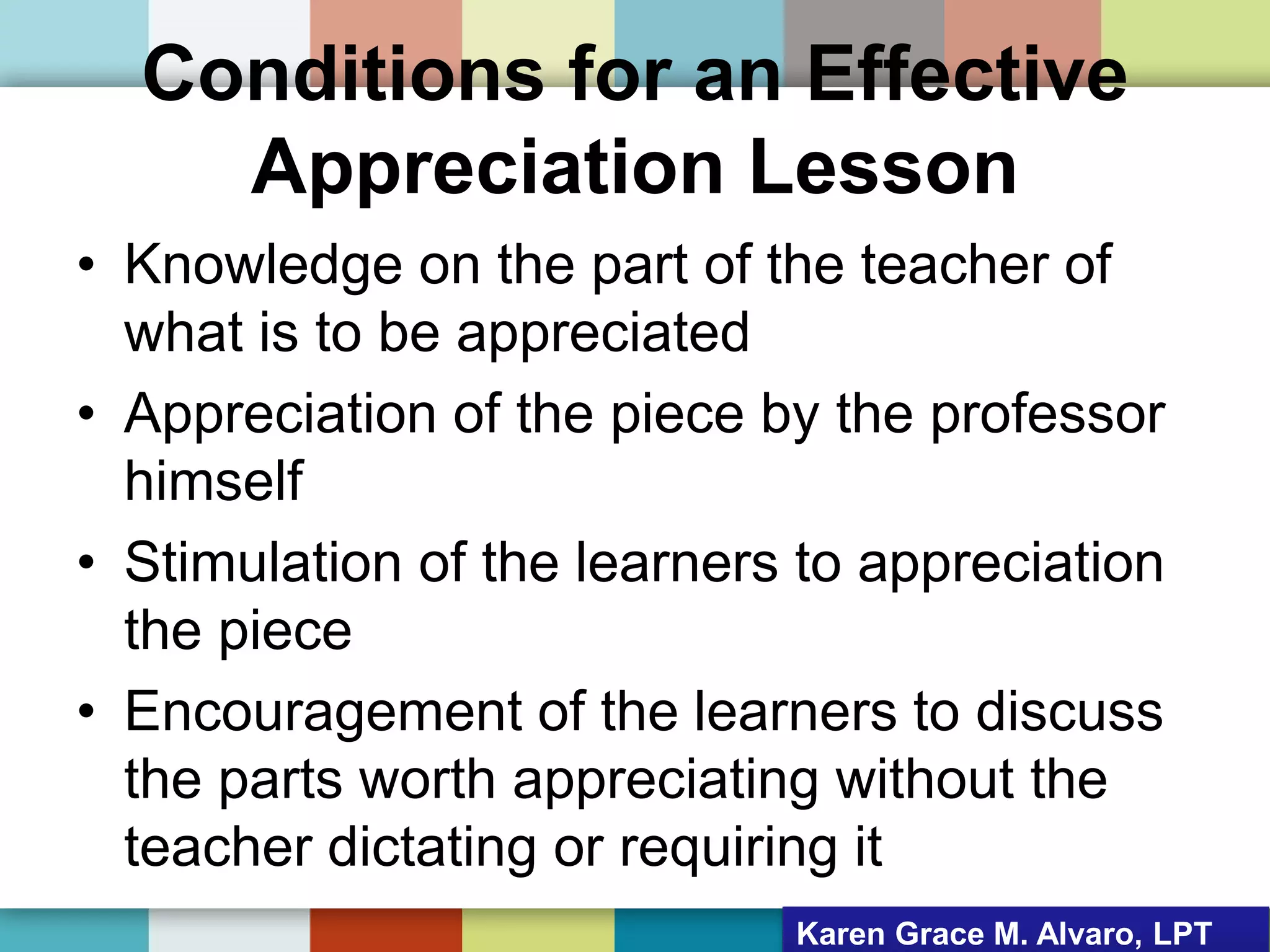 Conditions for an Effective
Appreciation Lesson
• Knowledge on the part of the teacher of
what is to be appreciated
• Appreciation of the piece by the professor
himself
• Stimulation of the learners to appreciation
the piece
• Encouragement of the learners to discuss
the parts worth appreciating without the
teacher dictating or requiring it
Karen Grace M. Alvaro, LPT
 