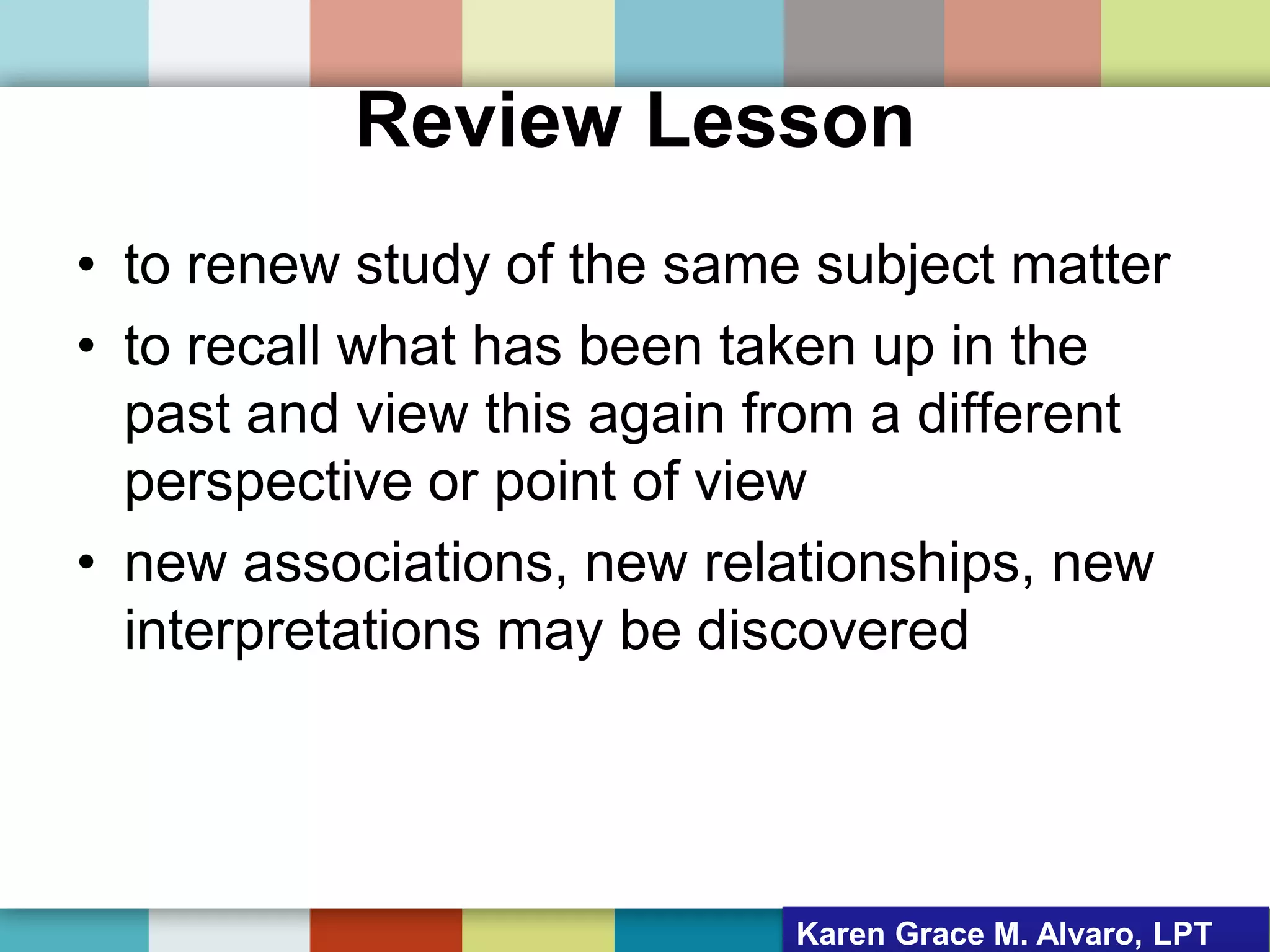Review Lesson
• to renew study of the same subject matter
• to recall what has been taken up in the
past and view this again from a different
perspective or point of view
• new associations, new relationships, new
interpretations may be discovered
Karen Grace M. Alvaro, LPT
 