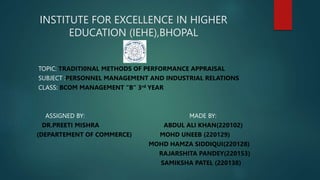 INSTITUTE FOR EXCELLENCE IN HIGHER
EDUCATION (IEHE),BHOPAL
TOPIC: TRADITI0NAL METHODS OF PERFORMANCE APPRAISAL
SUBJECT :PERSONNEL MANAGEMENT AND INDUSTRIAL RELATIONS
CLASS: BCOM MANAGEMENT “B” 3rd YEAR
ASSIGNED BY: MADE BY:
DR.PREETI MISHRA ABDUL ALI KHAN(220102)
(DEPARTEMENT OF COMMERCE) MOHD UNEEB (220129)
MOHD HAMZA SIDDIQUI(220128)
RAJARSHITA PANDEY(220153)
SAMIKSHA PATEL (220138)
 