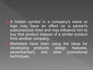  A hidden symbol in a company's name or
logo may have an effect on a person's
subconscious mind and may influence him to
buy that product instead of a similar product
from another company.
 Marketers have been using the ideas for
developing products: design, features,
advertisement, and other promotional
techniques.
 