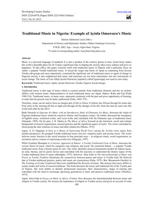 Developing Country Studies                                                                              www.iiste.org
ISSN 2224-607X (Paper) ISSN 2225-0565 (Online)
Vol 2, No.10, 2012




Traditional Music in Nigeria: Example of Ayinla Omowura’s Music
                                           Sekinat Adebusola Lasisi (Mrs.)
                      Department of History and Diplomatic Studies, Olabisi Onabanjo University,
                                  P.M.B. 2002, Ago – Iwoye, Ogun State, Nigeria.
                            * E-mail of corresponding author: bussybam18@yahoo.com


Abstract
Music is a universal language of mankind. It is also a product of the creative genius in man. Good music makes
this world a desirable place for all. It plays significant roles in shaping the society, takes away sadness and gives us
happiness. To this effect, this paper concerns itself with traditional music in Nigeria with a particular focus on
Apala- a popular Yoruba traditional music. It traced the origin and forms of Apala as emanating from diverse
Yoruba sub-groups and most importantly, examined the significant role of traditional music as agent of change in
Nigerian society, it also emphasized that music and musicians are not mere entertainers, but also instruments of
social change. The music of Late Alhaji Ayinla Omowura, popularly called Egunmogaji was used as case study.
Keywords: Traditional music, Apala, Ayinla Omowura, Yoruba, Nigeria, Social change.
1. Introduction
Traditional music is that type of music which is created entirely from traditional elements and has no stylistic
affinity with western music. Representatives of such traditional music are Apala, Sakara, Waka and Fuji (Euba
1988:126). Traditional music, in many ways, represents continuity with the past and gives opportunity of learning,
in order that the present may be better understood (Euba, 1969: 475).
Therefore, music can be said to form an integral part of life in Africa. It follows the African through his entire day
from early in the morning till late at night and through all the changes of his life, from the time he came into this
world until after he has left it.
Bode Omojola in Nigerian Art Music with an Introductory Study of Ghanaian Art Music, discusses the origin of
Nigerian traditional music which he traced to Islamic and European contact. He further discussed the emergence
of highlife music, orchestral works, and vocal works and concluded with the Ghanaian type of traditional music
(Omojola, 1995). On his part, J. H. Nketia in The Music of Africa focused on the historical, social and cultural
background of musical organisation, musical practice and the significant aspect of styles. The writer concluded by
showcasing the inter-relations of music and other related arts (Nketia, 1975).
Again, A. O. Olagunju in Orin as a Means of Expressing World Views among the Yoruba views music from
another perspective. He grouped Yoruba traditional music into two: religious music and secular music. The writer
believes music function in the social structure in four principal ways – as religious rituals, social organisation, as
recreation and as a means of expressing world view (Olagunju, 1997).
While Oyebanji Mustapha in A Literary Appraisal of Sakara: A Yoruba Traditional Form of Music, discusses the
various forms of music which he categories into religious and social. He examined Sakara – a popular Yoruba
traditional music from a literary point of view. The writer identifies musical instruments needed for Sakara music,
its style, themes, and its poetic device and concluded with the necessity to understand the literary aspect of the
Yoruba traditional form of music (Mustapha, 1975). However, Akin Euba in The Interrelationship of Music and
Poetry in Yoruba Tradition illuminates the connectivity between poetry and music in Yoruba land. He believed
that in Yoruba traditional practice, poetry and music are synonymous (Euba, 1975). But, Mosunmola Omobiyi in
The Training of Yoruba Traditional Musicians established the diversity of music. She stresses that music differs in
sound, modes and styles of musical traditions. The book discusses the music and traditional life of the Yoruba part
of Nigeria. She went further to identify professional musicians, their characteristics, stages of training and
concluded with the need to encourage upcoming generations to learn and preserve traditional music (Omobiyi,
1975).
Again, Akin Euba in Essays on Music in Africa, (Volume One) discusses the interrelationship between music and
religion in Yoruba society. He stresses the importance of religion in Yoruba society and gives an account of some
                                                         108
 