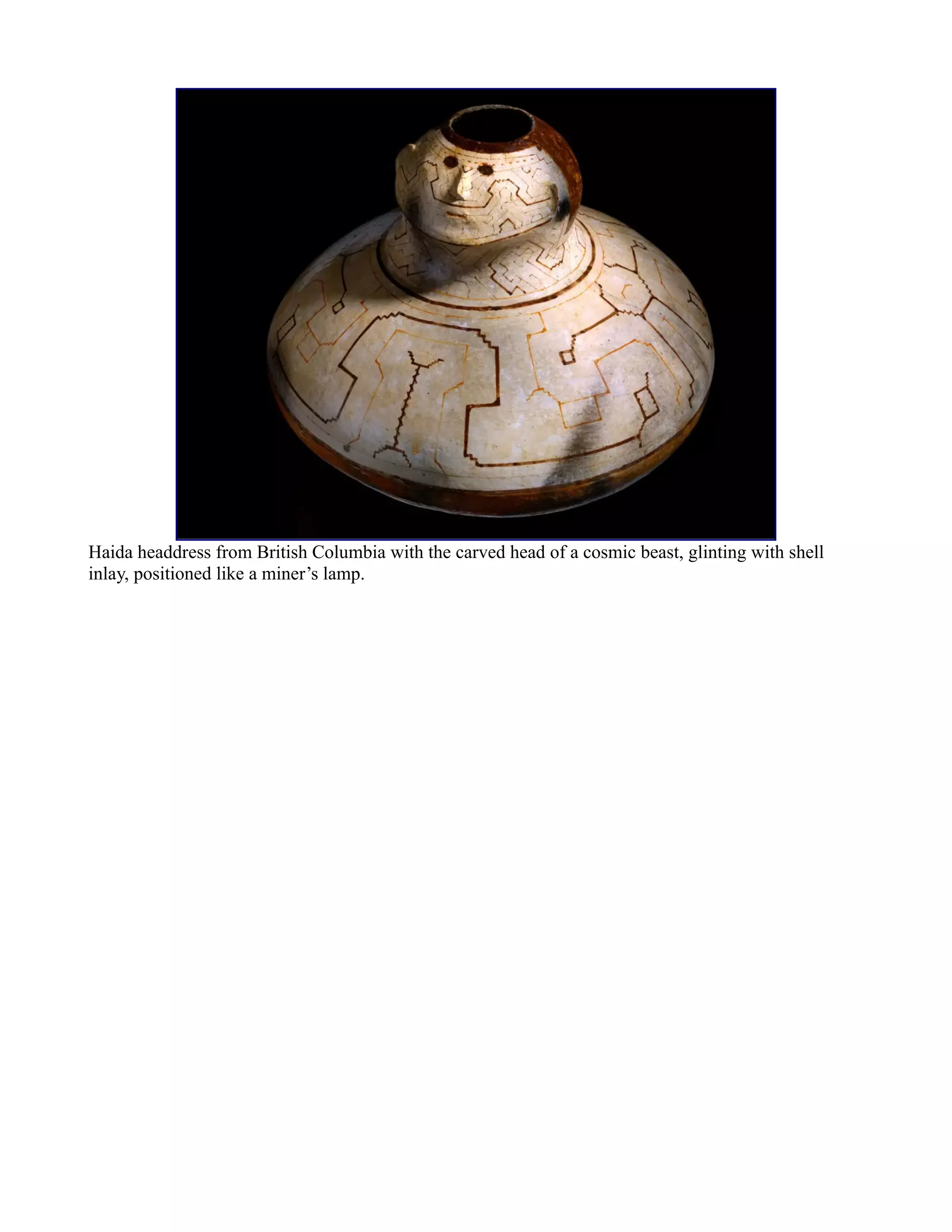 Haida headdress from British Columbia with the carved head of a cosmic beast, glinting with shell
inlay, positioned like a miner’s lamp.
 