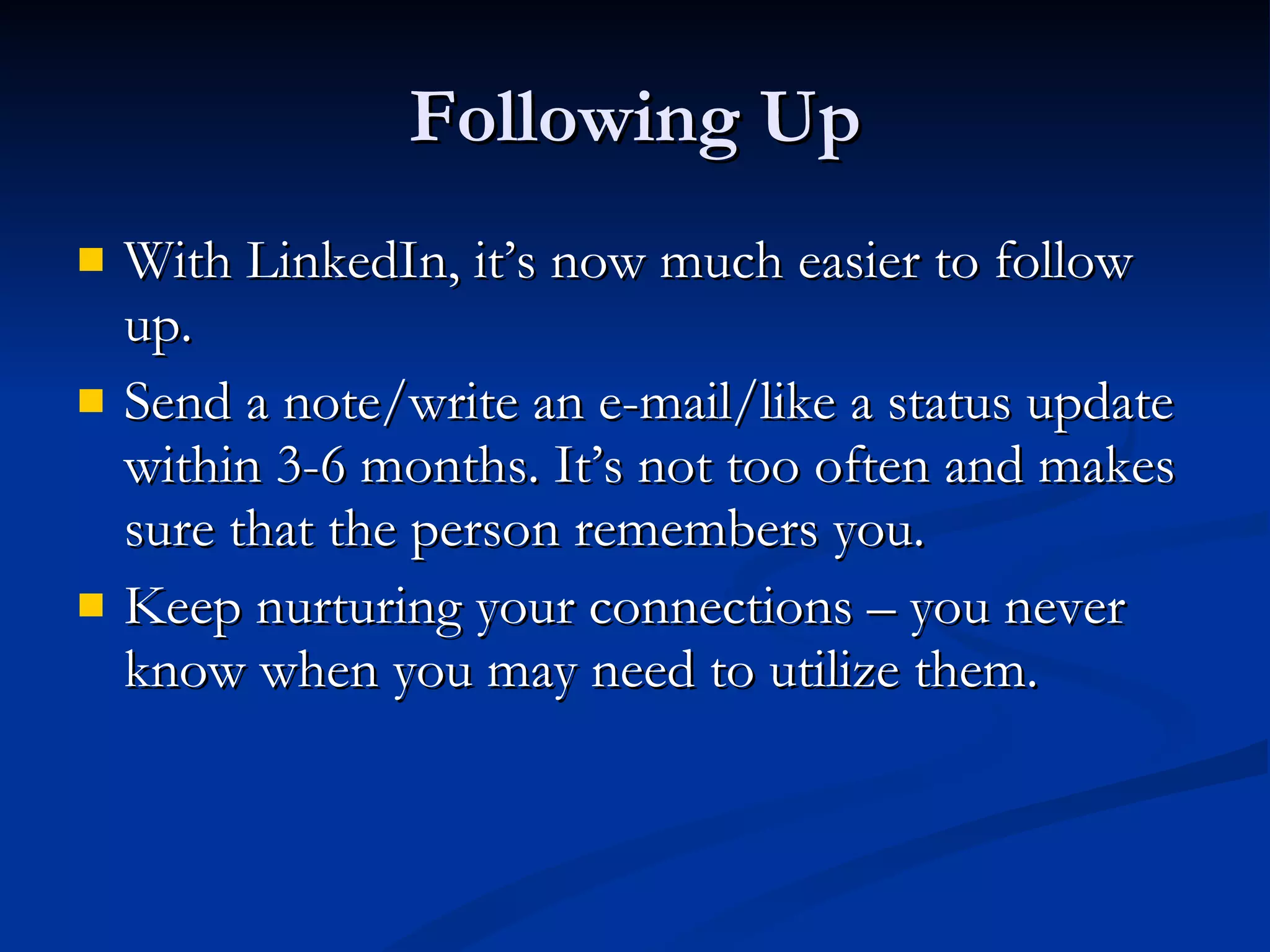 Following Up With LinkedIn, it’s now much easier to follow up. Send a note/write an e-mail/like a status update within 3-6 months. It’s not too often and makes sure that the person remembers you. Keep nurturing your connections – you never know when you may need to utilize them. 