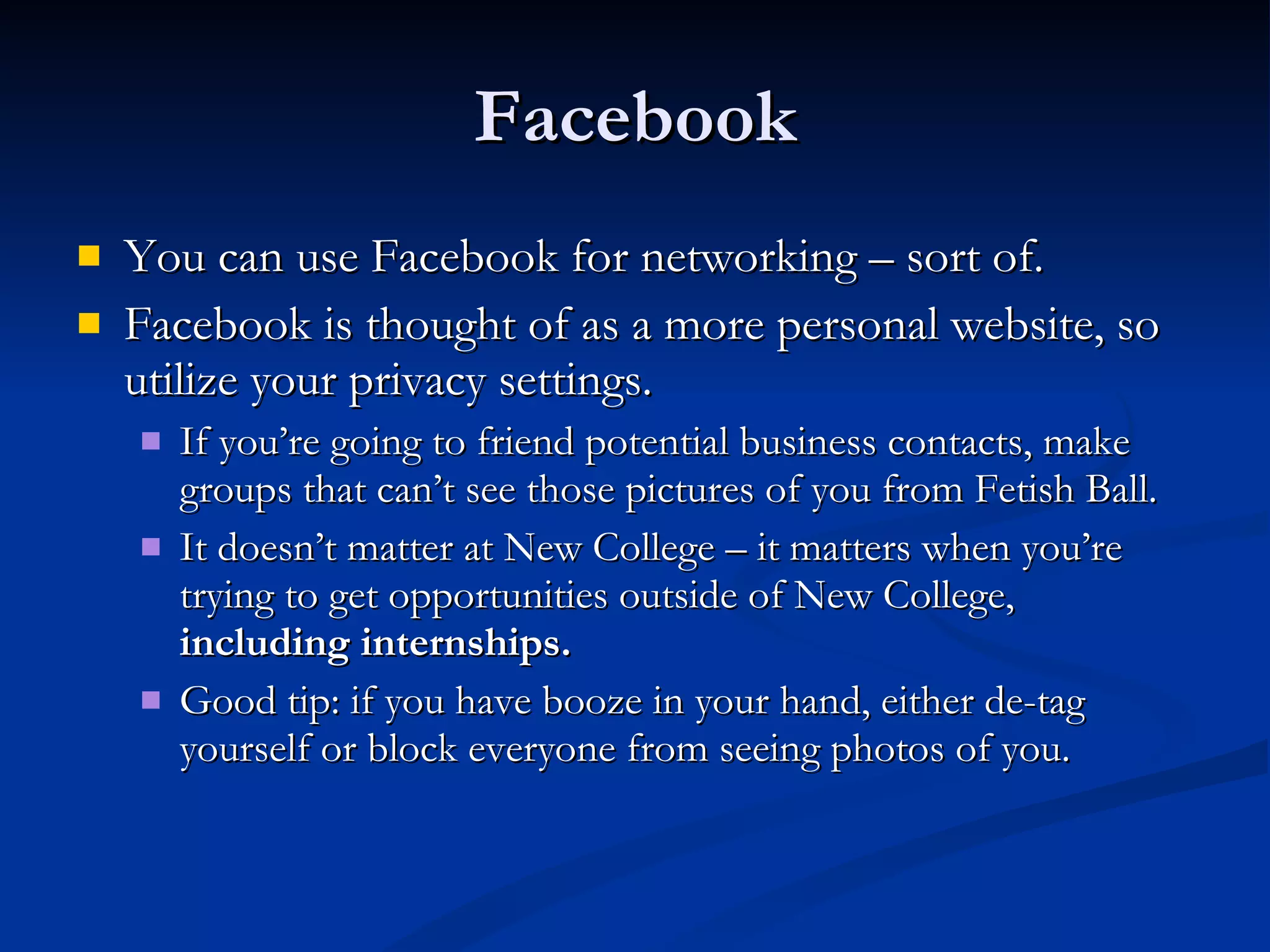 Facebook You can use Facebook for networking – sort of.  Facebook is thought of as a more personal website, so utilize your privacy settings.  If you’re going to friend potential business contacts, make groups that can’t see those pictures of you from Fetish Ball.  It doesn’t matter at New College – it matters when you’re trying to get opportunities outside of New College,  including internships. Good tip: if you have booze in your hand, either de-tag yourself or block everyone from seeing photos of you. 