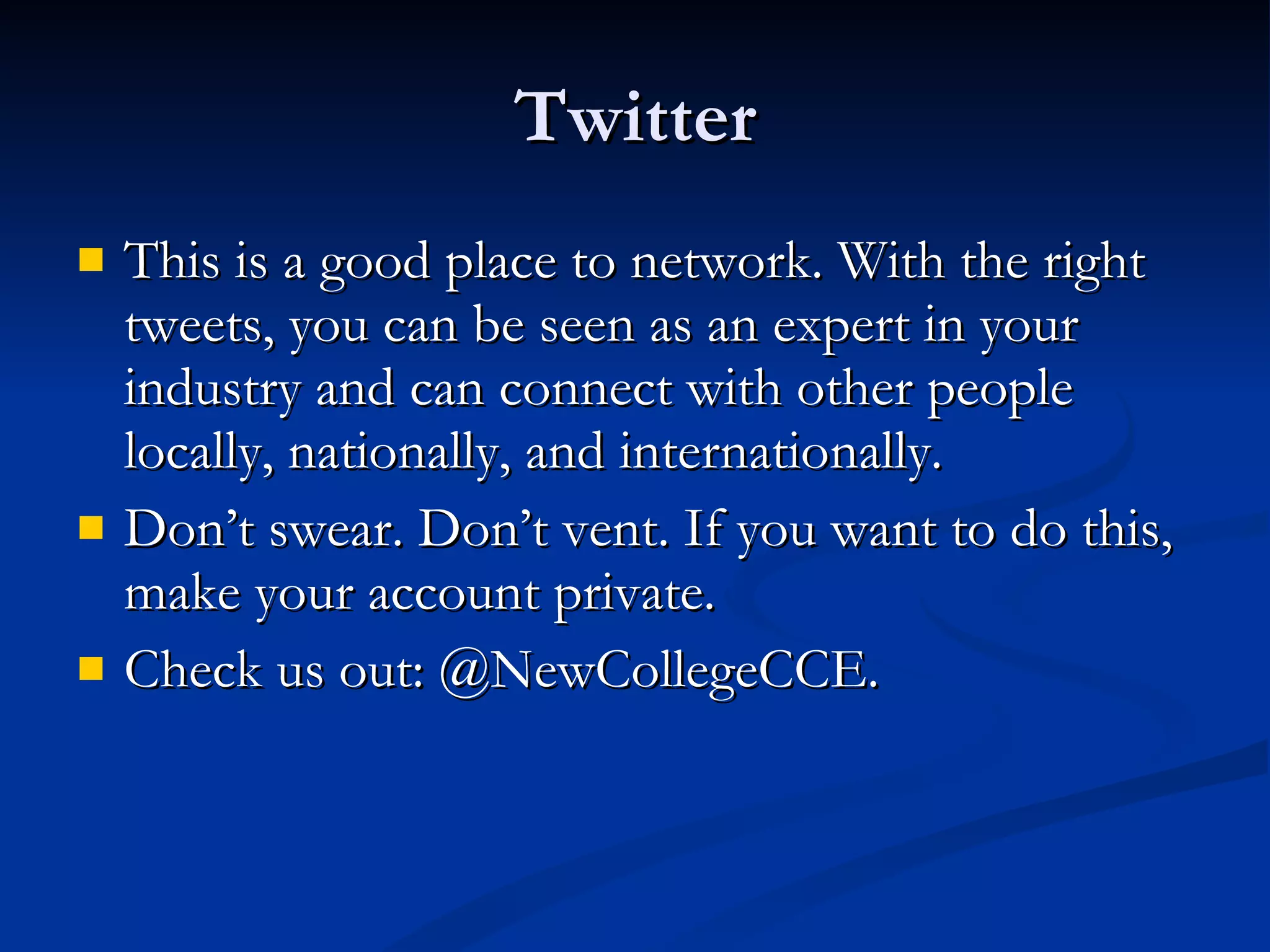 Twitter This is a good place to network. With the right tweets, you can be seen as an expert in your industry and can connect with other people locally, nationally, and internationally. Don’t swear. Don’t vent. If you want to do this, make your account private. Check us out: @NewCollegeCCE. 
