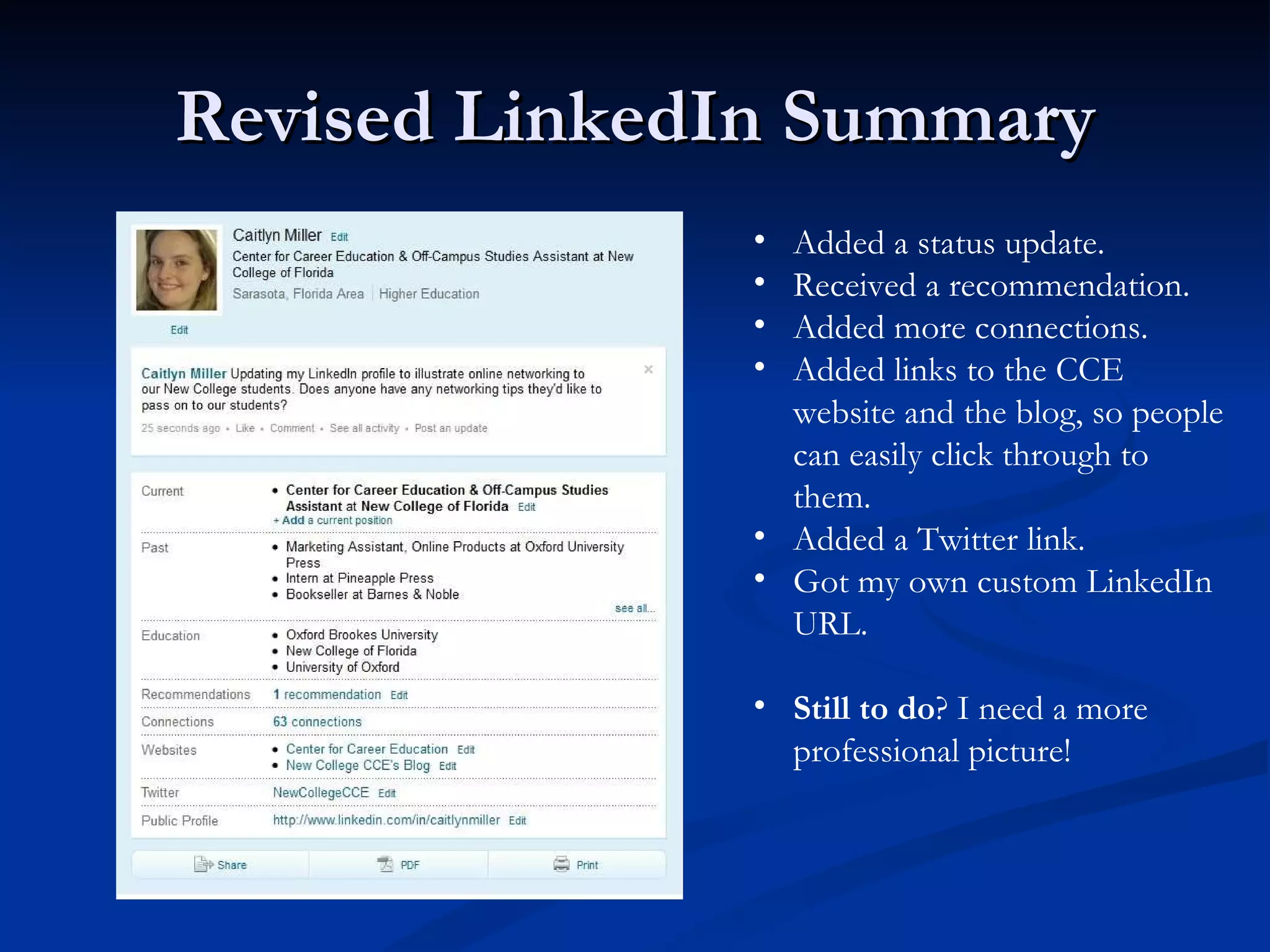 Revised LinkedIn Summary Added a status update. Received a recommendation. Added more connections. Added links to the CCE website and the blog, so people can easily click through to them. Added a Twitter link. Got my own custom LinkedIn URL. Still to do ? I need a more professional picture! 