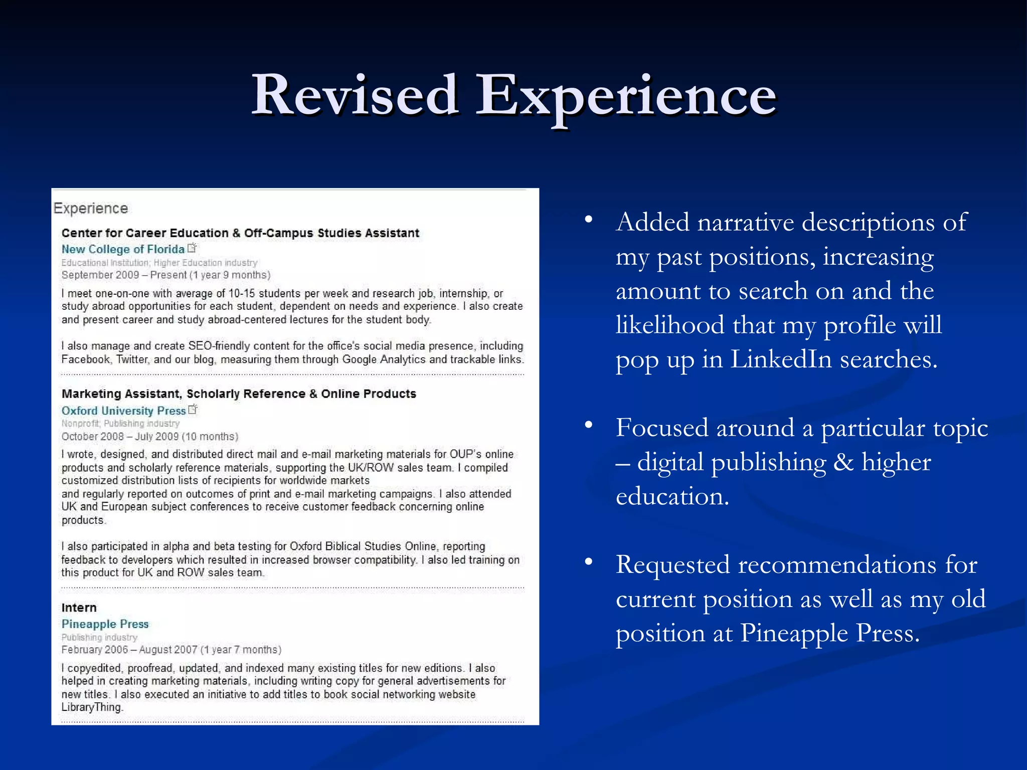 Revised Experience Added narrative descriptions of my past positions, increasing amount to search on and the likelihood that my profile will pop up in LinkedIn searches. Focused around a particular topic – digital publishing & higher education. Requested recommendations for current position as well as my old position at Pineapple Press. 