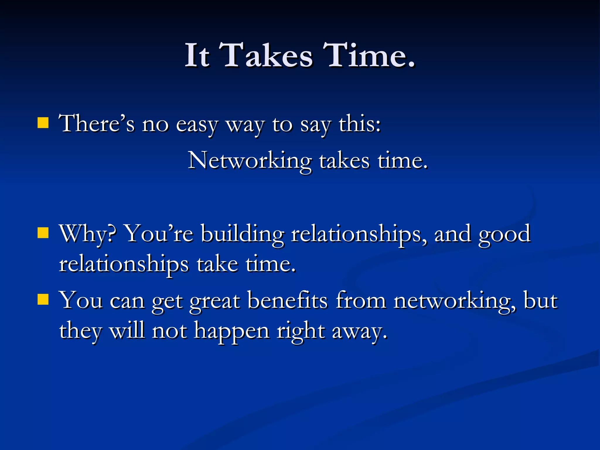 It Takes Time. There’s no easy way to say this:  Networking takes time.  Why? You’re building relationships, and good relationships take time. You can get great benefits from networking, but they will not happen right away. 