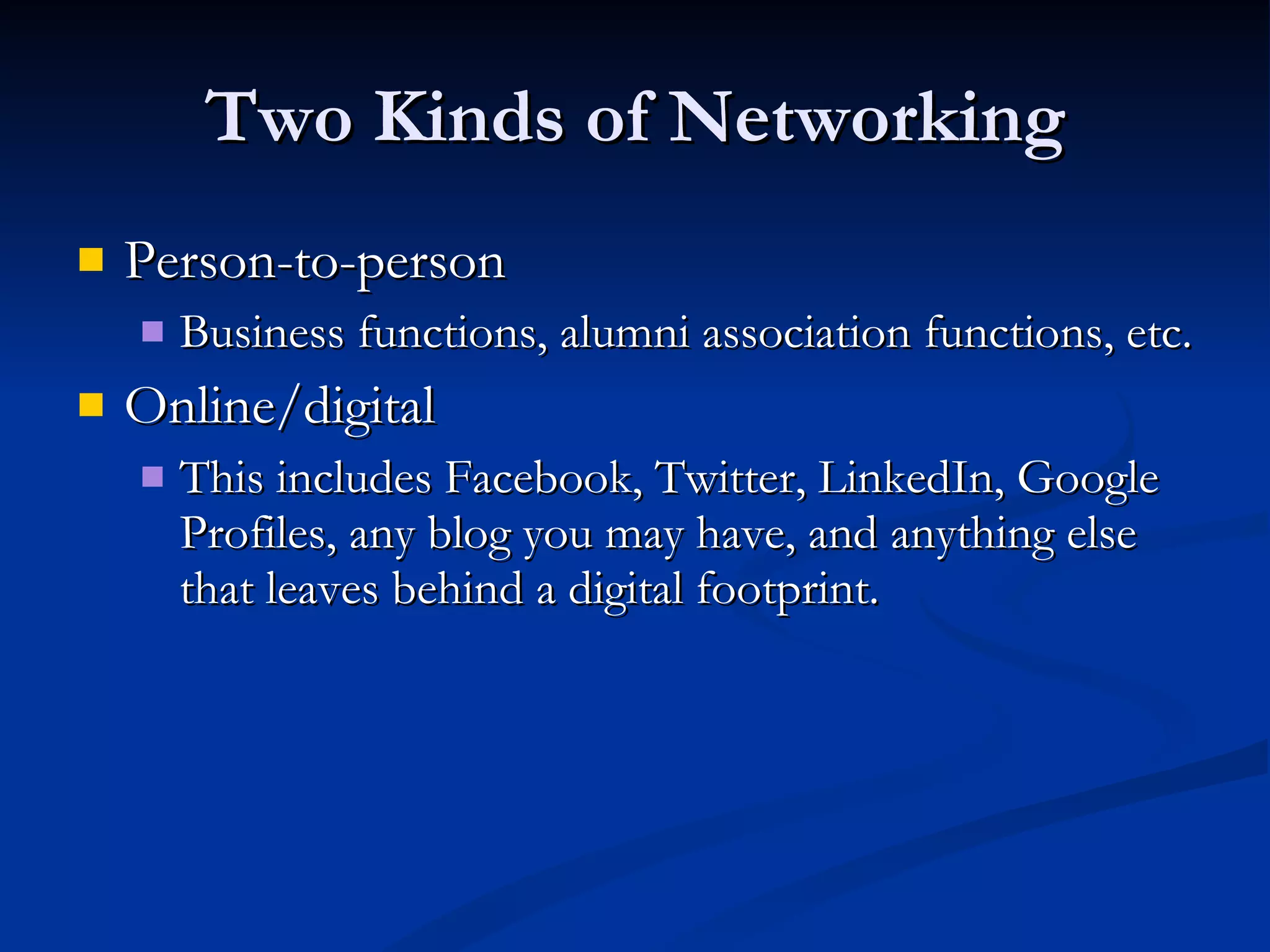 Two Kinds of Networking Person-to-person Business functions, alumni association functions, etc. Online/digital This includes Facebook, Twitter, LinkedIn, Google Profiles, any blog you may have, and anything else that leaves behind a digital footprint. 