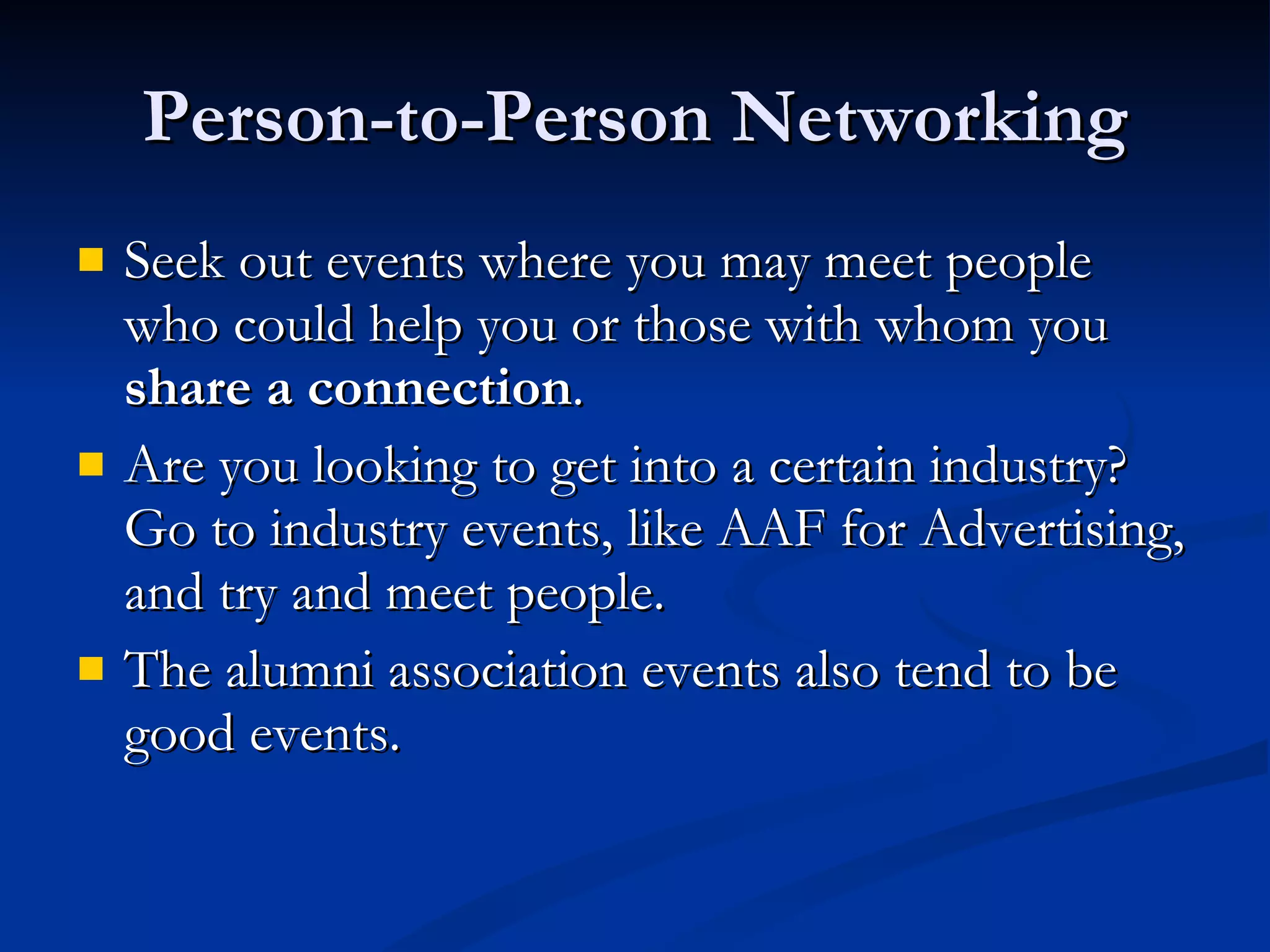 Person-to-Person Networking Seek out events where you may meet people who could help you or those with whom you  share a connection . Are you looking to get into a certain industry? Go to industry events, like AAF for Advertising, and try and meet people.  The alumni association events also tend to be good events. 