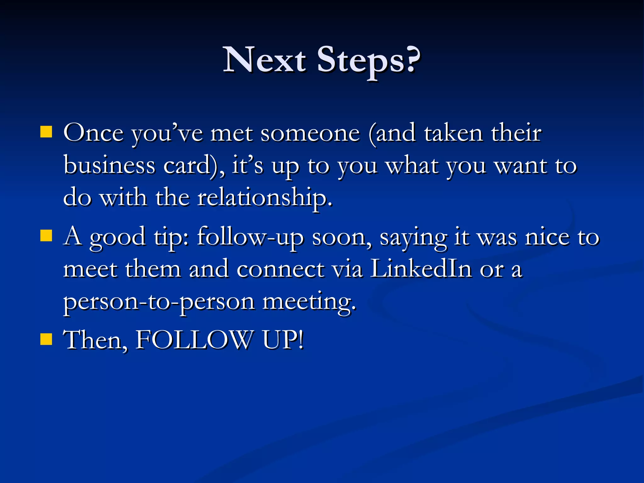 Next Steps? Once you’ve met someone (and taken their business card), it’s up to you what you want to do with the relationship. A good tip: follow-up soon, saying it was nice to meet them and connect via LinkedIn or a person-to-person meeting. Then, FOLLOW UP! 