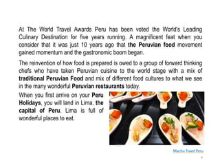 Machu Travel Peru
At The World Travel Awards Peru has been voted the World's Leading
Culinary Destination for five years running. A magnificent feat when you
consider that it was just 10 years ago that the Peruvian food movement
gained momentum and the gastronomic boom began.
4
The reinvention of how food is prepared is owed to a group of forward thinking
chefs who have taken Peruvian cuisine to the world stage with a mix of
traditional Peruvian Food and mix of different food cultures to what we see
in the many wonderful Peruvian restaurants today.
When you first arrive on your Peru
Holidays, you will land in Lima, the
capital of Peru. Lima is full of
wonderful places to eat.
 