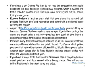 Machu Travel Peru
• If you have a pet Guinea Pig than do not read this suggestion, on special
occasions the local people of Peru eat Cuy al horno, which is Guinea Pig
that is baked in wooden oven. The taste is not for everyone but you should
try if you are game.
• Rocoto Relleno is another great dish that you should try, roasted bell
peppers filled with beef and vegetables and baked with a delicious batter
covering the pepper.
• As part of the Peru superfoods health fuel for your body, you should try for
breakfast Quinoa. Sold on street corners as a porridge in the mornings this
warm and sweet drink is not only great but also good for you. Maca is
another alternative for breakfast and again is a super food.
• Peru has many different varieties of potatoes so as you would expect there
are many different dishes that are potato based. Try Causa which yellow
potatoes that have either tuna or chicken filling, it looks like a potato cake.
Another tasty potato dish is Papa Relleno, mashed potato stuffed with
meat and vegetable and fried, yum.
• If you have a sweet tooth than look for Picarones, this is deep fried mix of
sweet potatoes and flour served with a honey sauce. You will women
selling Picarones in the street so try and enjoy.
7
 