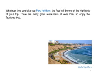 Machu Travel Peru
Whatever time you take you Peru holidays, the food will be one of the highlights
of your trip. There are many great restaurants all over Peru so enjoy the
fabulous food.
9
 