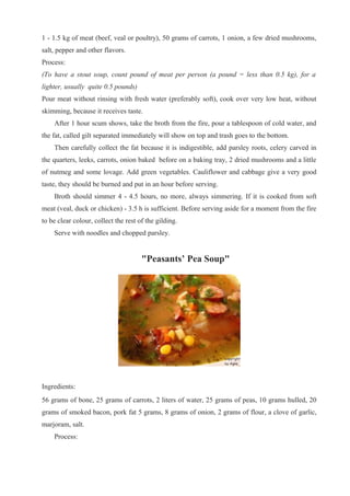 1 - 1.5 kg of meat (beef, veal or poultry), 50 grams of carrots, 1 onion, a few dried mushrooms,
salt, pepper and other flavors.
Process:
(To have a stout soup, count pound of meat per person (a pound = less than 0.5 kg), for a
lighter, usually quite 0.5 pounds)
Pour meat without rinsing with fresh water (preferably soft), cook over very low heat, without
skimming, because it receives taste.
After 1 hour scum shows, take the broth from the fire, pour a tablespoon of cold water, and
the fat, called gilt separated immediately will show on top and trash goes to the bottom.
Then carefully collect the fat because it is indigestible, add parsley roots, celery carved in
the quarters, leeks, carrots, onion baked before on a baking tray, 2 dried mushrooms and a little
of nutmeg and some lovage. Add green vegetables. Cauliflower and cabbage give a very good
taste, they should be burned and put in an hour before serving.
Broth should simmer 4 - 4.5 hours, no more, always simmering. If it is cooked from soft
meat (veal, duck or chicken) - 3.5 h is sufficient. Before serving aside for a moment from the fire
to be clear colour, collect the rest of the gilding.
Serve with noodles and chopped parsley.
"Peasants’ Pea Soup"
Ingredients:
56 grams of bone, 25 grams of carrots, 2 liters of water, 25 grams of peas, 10 grams hulled, 20
grams of smoked bacon, pork fat 5 grams, 8 grams of onion, 2 grams of flour, a clove of garlic,
marjoram, salt.
Process:
 