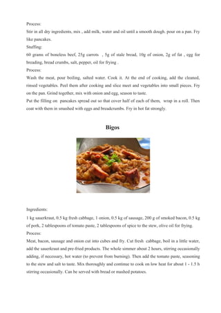 Process:
Stir in all dry ingredients, mix , add milk, water and oil until a smooth dough. pour on a pan. Fry
like pancakes.
Stuffing:
60 grams of boneless beef, 25g carrots , 5g of stale bread, 10g of onion, 2g of fat , egg for
breading, bread crumbs, salt, pepper, oil for frying .
Process:
Wash the meat, pour boiling, salted water. Cook it. At the end of cooking, add the cleaned,
rinsed vegetables. Peel them after cooking and slice meet and vegetables into small pieces. Fry
on the pan. Grind together, mix with onion and egg, season to taste.
Put the filling on pancakes spread out so that cover half of each of them, wrap in a roll. Then
coat with them in smashed with eggs and breadcrumbs. Fry in hot fat strongly.
Bigos
Ingredients:
1 kg sauerkraut, 0.5 kg fresh cabbage, 1 onion, 0.5 kg of sausage, 200 g of smoked bacon, 0.5 kg
of pork, 2 tablespoons of tomato paste, 2 tablespoons of spice to the stew, olive oil for frying.
Process:
Meat, bacon, sausage and onion cut into cubes and fry. Cut fresh cabbage, boil in a little water,
add the sauerkraut and pre-fried products. The whole simmer about 2 hours, stirring occasionally
adding, if necessary, hot water (to prevent from burning). Then add the tomato paste, seasoning
to the stew and salt to taste. Mix thoroughly and continue to cook on low heat for about 1 - 1.5 h
stirring occasionally. Can be served with bread or mashed potatoes.
 
