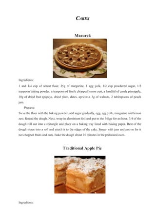 CCAKESAKES
Mazurek
Ingredients:
1 and 1/4 cup of wheat flour, 25g of margarine, 1 egg yolk, 1/2 cup powdered sugar, 1/2
teaspoon baking powder, a teaspoon of finely chopped lemon zest, a handful of candy pineapple,
10g of dried fruit (papaya, dried plum, dates, apricots), 3g of walnuts, 2 tablespoons of peach
jam.
Process:
Sieve the flour with the baking powder, add sugar gradually, egg, egg yolk, margarine and lemon
zest. Knead the dough. Next, wrap in aluminium foil and put to the fridge for an hour. 3/4 of the
dough roll out into a rectangle and place on a baking tray lined with baking paper. Rest of the
dough shape into a roll and attach it to the edges of the cake. Smear with jam and put on for it
not chopped fruits and nuts. Bake the dough about 25 minutes in the preheated oven.
Traditional Apple Pie
Ingredients:
 