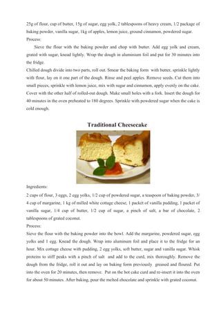 25g of flour, cup of butter, 15g of sugar, egg yolk, 2 tablespoons of heavy cream, 1/2 package of
baking powder, vanilla sugar, 1kg of apples, lemon juice, ground cinnamon, powdered sugar.
Process:
Sieve the flour with the baking powder and chop with butter. Add egg yolk and cream,
grated with sugar, knead lightly. Wrap the dough in aluminium foil and put for 30 minutes into
the fridge.
Chilled dough divide into two parts, roll out. Smear the baking form with butter, sprinkle lightly
with flour, lay on it one part of the dough. Rinse and peel apples. Remove seeds. Cut them into
small pieces, sprinkle with lemon juice, mix with sugar and cinnamon, apply evenly on the cake.
Cover with the other half of rolled-out dough. Make small holes with a fork. Insert the dough for
40 minutes in the oven preheated to 180 degrees. Sprinkle with powdered sugar when the cake is
cold enough.
Traditional Cheesecake
Ingredients:
2 cups of flour, 3 eggs, 2 egg yolks, 1/2 cup of powdered sugar, a teaspoon of baking powder, 3/
4 cup of margarine, 1 kg of milled white cottage cheese, 1 packet of vanilla pudding, 1 packet of
vanilla sugar, 1/4 cup of butter, 1/2 cup of sugar, a pinch of salt, a bar of chocolate, 2
tablespoons of grated coconut.
Process:
Sieve the flour with the baking powder into the bowl. Add the margarine, powdered sugar, egg
yolks and 1 egg. Knead the dough. Wrap into aluminum foil and place it to the fridge for an
hour. Mix cottage cheese with pudding, 2 egg yolks, soft butter, sugar and vanilla sugar. Whisk
proteins to stiff peaks with a pinch of salt and add to the curd, mix thoroughly. Remove the
dough from the fridge, roll it out and lay on baking form previously greased and floured. Put
into the oven for 20 minutes, then remove. Put on the hot cake curd and re-insert it into the oven
for about 50 minutes. After baking, pour the melted chocolate and sprinkle with grated coconut.
 