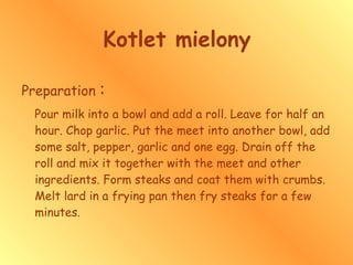 Kotlet mielony Preparation  : Pour milk into a bowl and add a roll. Leave for half an hour. Chop garlic. Put the meet into another bowl, add some salt, pepper, garlic and one egg. Drain off the roll and mix it together with the meet and other ingredients. Form steaks and coat them with crumbs. Melt lard in a frying pan then fry steaks for a few minutes.   