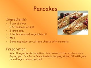 Pancakes Ingredients : 1 cup of flour  0.5 teaspoon of salt  1 large egg,  2 tablespoons of vegetable oil  Milk Some applejam or cottage cheese with currants Preparation : Mix all ingredients together. Pour some of the mixture on a frying pan. Fry for a few minutes changing sides. Fill with jam or cottage cheese and roll.  
