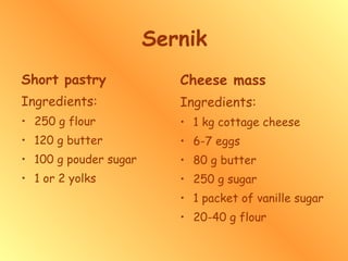 Sernik Short pastry Ingredients: 250 g flour 120 g butter 100 g pouder sugar 1 or 2 yolks Cheese mass Ingredients: 1 kg cottage cheese 6-7 eggs 80 g butter 250 g sugar 1 packet of vanille sugar 20-40 g flour 