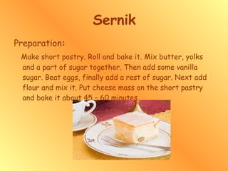 Sernik Preparation : Make short pastry. Roll and bake it. Mix butter, yolks and a part of sugar together. Then add some vanilla sugar. Beat eggs, finally add a rest of sugar. Next add flour and mix it. Put cheese mass on the short pastry and bake it about 45 – 60 minutes. 