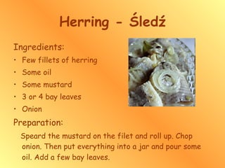 Herring - Śledź Ingredients: Few fillets of herring Some oil Some mustard   3 or 4 bay leaves Onion Preparation: Speard the mustard on the filet and roll up. Chop onion. Then put everything into a jar and pour some oil. Add a few bay leaves.   