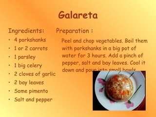 Galareta Ingredients : 4 porkshanks 1 or 2 carrots 1 parsley  1 big celery  2 cloves of garlic 2 bay leaves Some pimento Salt and pepper Preparation  : Peel and chop vegetables. Boil them with porkshanks in a big pot of water for 3 hours. Add a pinch of pepper, salt and bay leaves. Cool it down and pour into small bowls.  