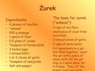 Żurek Ingredients : 4 glasses of bouillon  ” zakwas” 500 g sausage 1 spoon of flour 0.5 glass of cream Teaspoon of horseradish  3 boiled eggs 1 lorbeerblatt 1 or 2 cloves of garlic  Teaspoon of marjoram  Salt and pepper The base for zurek ("zakwas"): 3 cups of rye flour,  small piece of crust from rye bread,  2 minced cloves of garlic, 2 cups of warm water.  Put ingredients in a jar, mix them together, cover the jar with a piece of clean cloth, let the jar stay in a warm place for 4-5 days.  Take off the bread crust and garlic before using. 