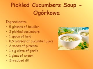 Pickled Cucumbers Soup - Ogórkowa Ingredients: 5 glasses of bouillon 2 pickled cucumbers 1 spoon of lard 0.5 glasses of cucumber juice 2 seeds of pimento 1 big clove of garlic 1 glass of cream Shredded dill 