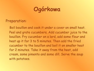 Ogórkowa Preparation: Boil bouillon and cook it under a cover on small heat. Peel and grate cucumbers. Add cucumber juice to the bouillon. Fry cucumber on a lard, add some flour and heat up it for 3 to 5 minutes. Then add the fried cucumber to the bouillon and boil it on smaller heat for 2 minutes. Take it away from the heat, add cream, some pimento and some dill. Serve the soup with potatoes.   