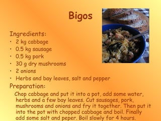 Bigos Ingredients : 2 kg cabbage 0.5 kg sausage 0.5 kg pork 30 g dry mushrooms 2 onions Herbs and bay leaves, salt and pepper Preparation : Chop cabbage and put it into a pot, add some water, herbs and a few bay leaves. Cut sausages, pork, mushrooms and onions and fry it together. Then put it into the pot with chopped cabbage and boil. Finally add some salt and peper.   Boil slowly for 4 hours.  
