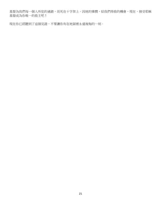 21
基督為我們每一個人所犯的過錯，而死在十字架上。因祂的憐憫，給我們得救的機會，現在，接受耶穌
基督成為你唯一的救主吧！
現在你已經聽到了這個見證，不要讓你有在地獄裡永遠後悔的一刻。
 