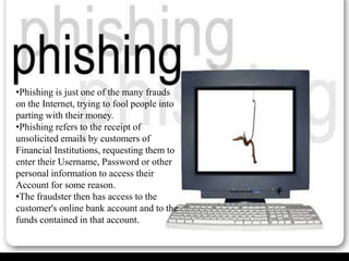 •Phishing is just one of the many frauds
on the Internet, trying to fool people into
parting with their money.
•Phishing refers to the receipt of
unsolicited emails by customers of
Financial Institutions, requesting them to
enter their Username, Password or other
personal information to access their
Account for some reason.
•The fraudster then has access to the
customer's online bank account and to the
funds contained in that account.
 