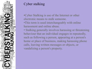Cyber stalking
•Cyber Stalking is use of the Internet or other
electronic means to stalk someone.
•This term is used interchangeably with online
harassment and online abuse.
• Stalking generally involves harassing or threatening
behaviour that an individual engages in repeatedly,
such as following a person, appearing at a person's
home or place of business, making harassing phone
calls, leaving written messages or objects, or
vandalizing a person's property.
Friday, 22 July 2016
 