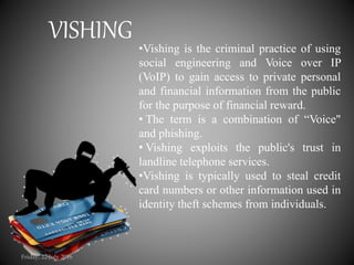 •Vishing is the criminal practice of using
social engineering and Voice over IP
(VoIP) to gain access to private personal
and financial information from the public
for the purpose of financial reward.
• The term is a combination of “Voice"
and phishing.
• Vishing exploits the public's trust in
landline telephone services.
•Vishing is typically used to steal credit
card numbers or other information used in
identity theft schemes from individuals.
VISHING
Friday, 22 July 2016
 