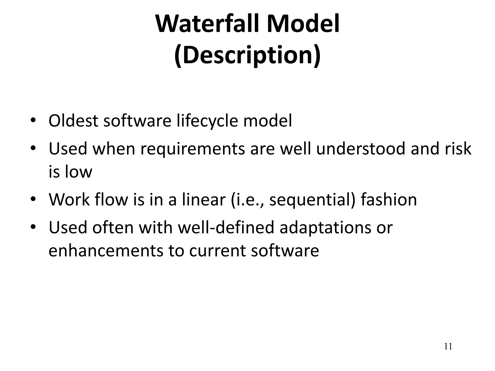 11 
Waterfall Model 
(Description) 
• Oldest software lifecycle model 
• Used when requirements are well understood and risk 
is low 
• Work flow is in a linear (i.e., sequential) fashion 
• Used often with well-defined adaptations or 
enhancements to current software 
 