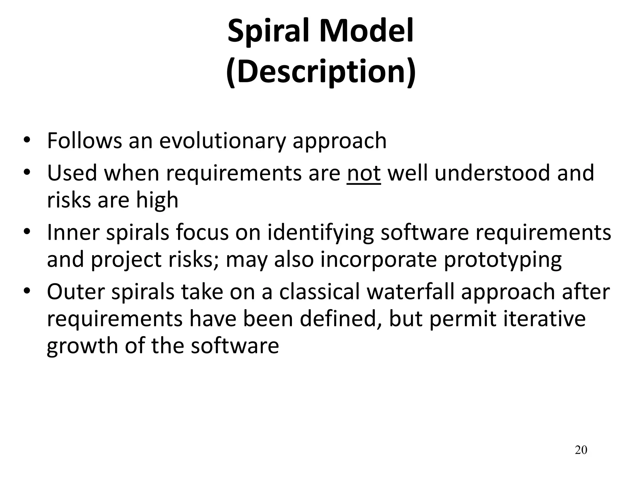 20 
Spiral Model 
(Description) 
• Follows an evolutionary approach 
• Used when requirements are not well understood and 
risks are high 
• Inner spirals focus on identifying software requirements 
and project risks; may also incorporate prototyping 
• Outer spirals take on a classical waterfall approach after 
requirements have been defined, but permit iterative 
growth of the software 
 