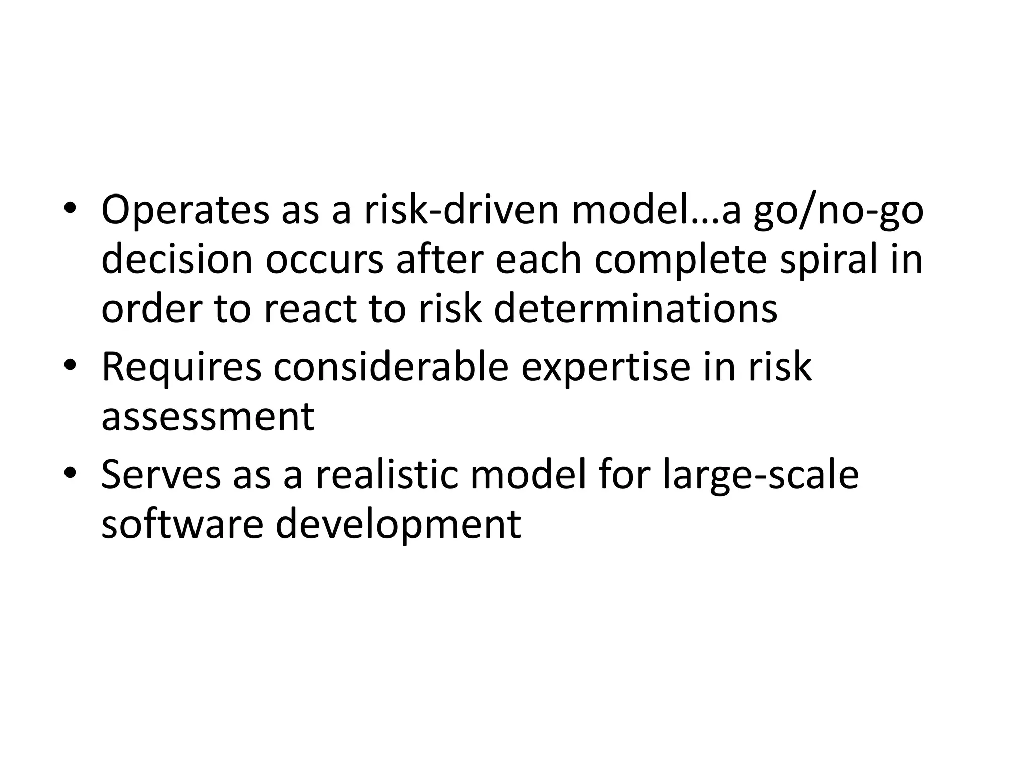 • Operates as a risk-driven model…a go/no-go 
decision occurs after each complete spiral in 
order to react to risk determinations 
• Requires considerable expertise in risk 
assessment 
• Serves as a realistic model for large-scale 
software development 
 