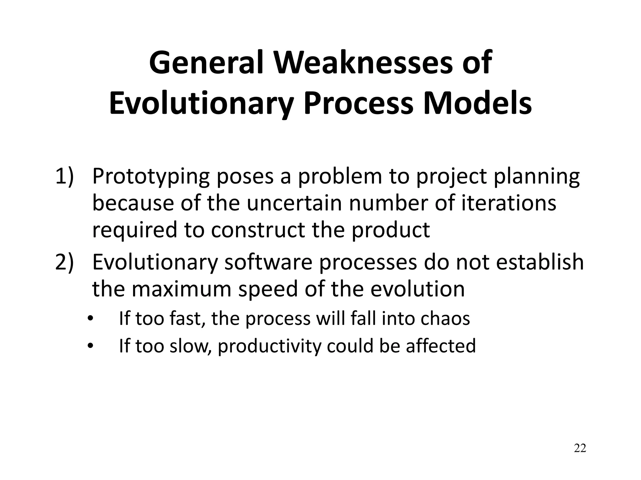 22 
General Weaknesses of 
Evolutionary Process Models 
1) Prototyping poses a problem to project planning 
because of the uncertain number of iterations 
required to construct the product 
2) Evolutionary software processes do not establish 
the maximum speed of the evolution 
• If too fast, the process will fall into chaos 
• If too slow, productivity could be affected 
 