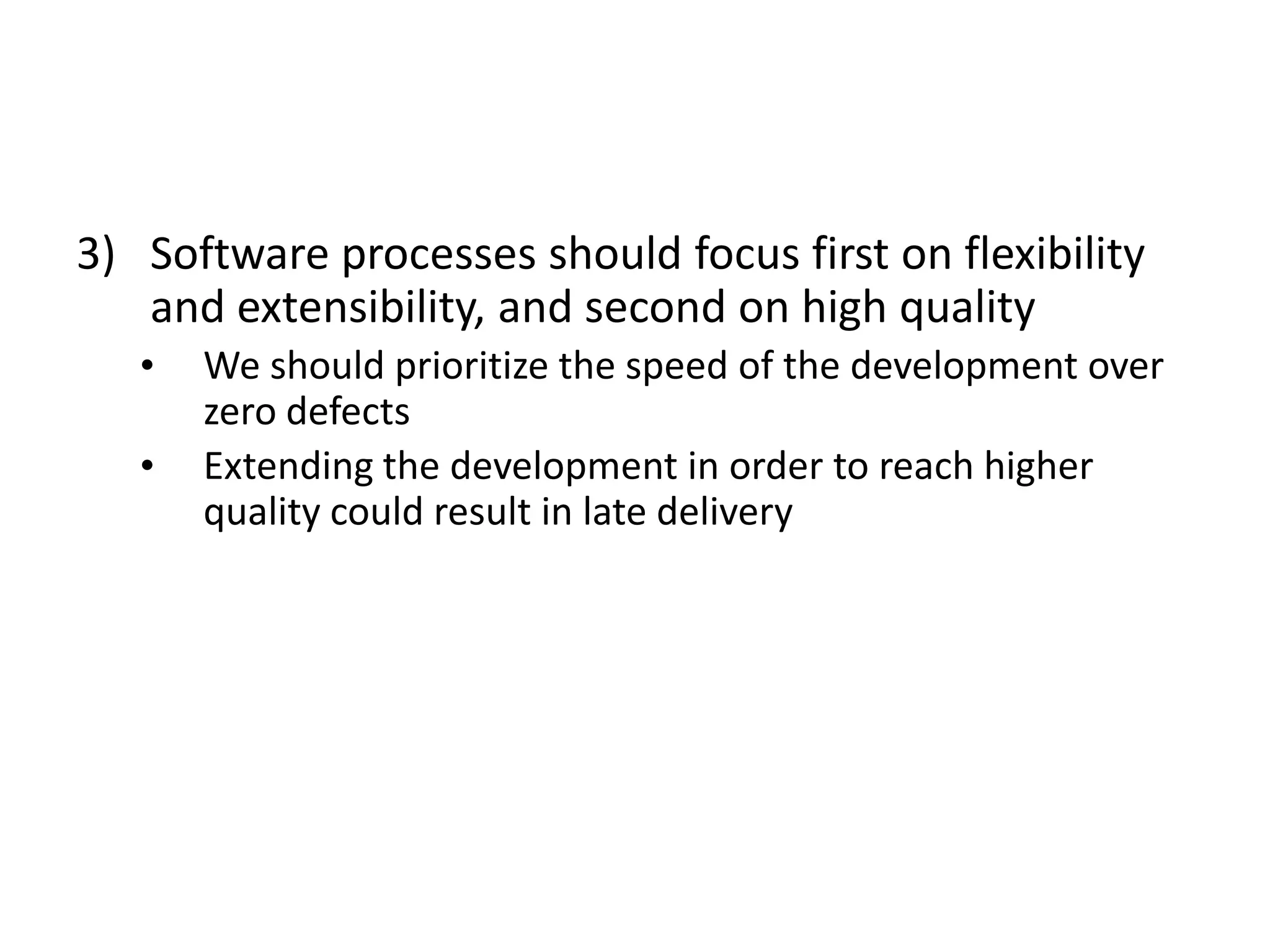 3) Software processes should focus first on flexibility 
and extensibility, and second on high quality 
• We should prioritize the speed of the development over 
zero defects 
• Extending the development in order to reach higher 
quality could result in late delivery 
