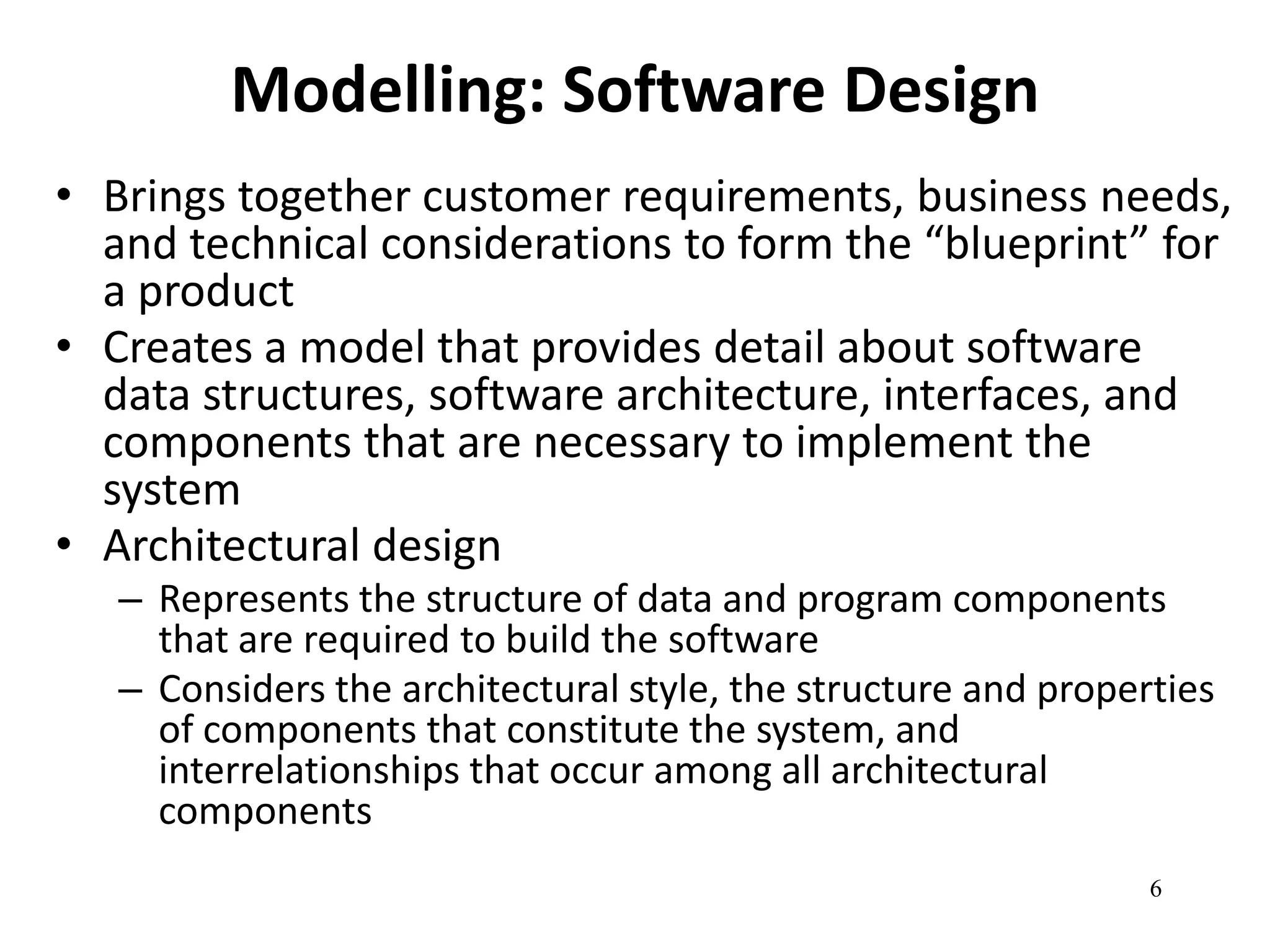 6 
Modelling: Software Design 
• Brings together customer requirements, business needs, 
and technical considerations to form the “blueprint” for 
a product 
• Creates a model that provides detail about software 
data structures, software architecture, interfaces, and 
components that are necessary to implement the 
system 
• Architectural design 
– Represents the structure of data and program components 
that are required to build the software 
– Considers the architectural style, the structure and properties 
of components that constitute the system, and 
interrelationships that occur among all architectural 
components 
 