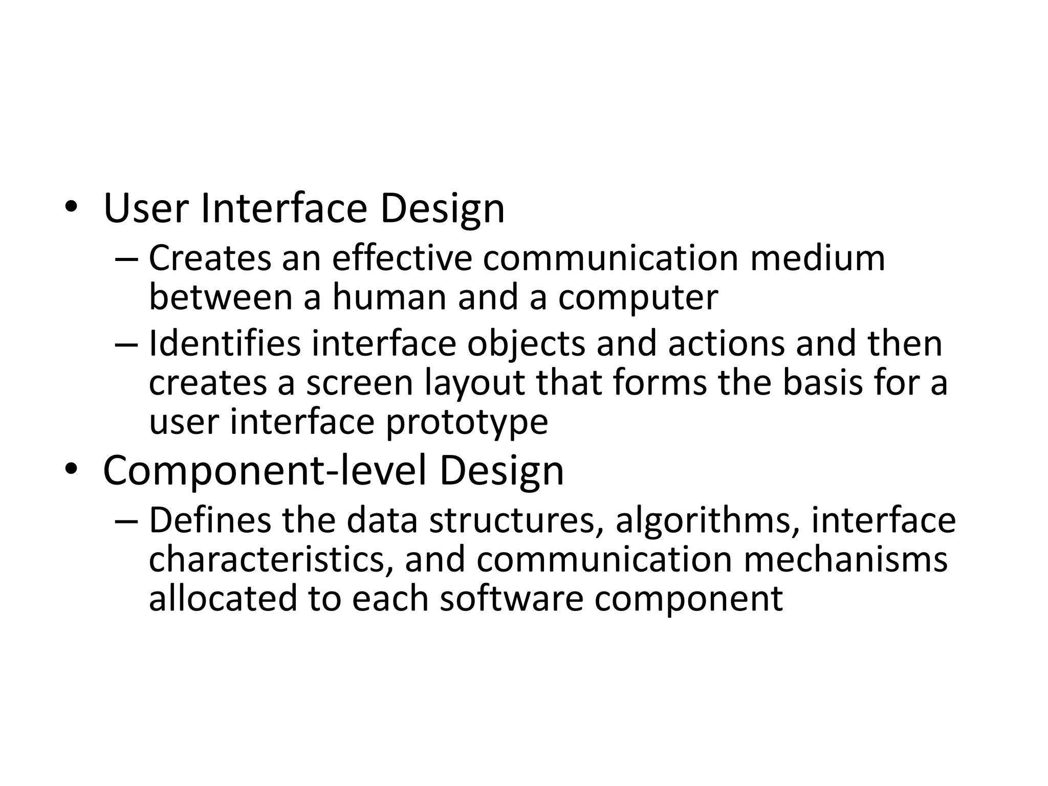 • User Interface Design 
– Creates an effective communication medium 
between a human and a computer 
– Identifies interface objects and actions and then 
creates a screen layout that forms the basis for a 
user interface prototype 
• Component-level Design 
– Defines the data structures, algorithms, interface 
characteristics, and communication mechanisms 
allocated to each software component 
 
