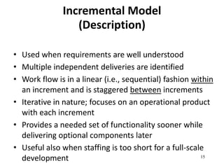 15 
Incremental Model 
(Description) 
• Used when requirements are well understood 
• Multiple independent deliveries are identified 
• Work flow is in a linear (i.e., sequential) fashion within 
an increment and is staggered between increments 
• Iterative in nature; focuses on an operational product 
with each increment 
• Provides a needed set of functionality sooner while 
delivering optional components later 
• Useful also when staffing is too short for a full-scale 
development 
 