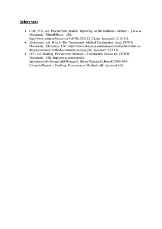 References
 C.M., Y.S., n.d. Procurement models: improving on the traditional method ... [WWW
Document]. MinterEllison. URL
http://www.minterellison.com/Pub/NL/201112_CLAa/ (accessed 12.15.11).
 @ukessays, n.d. What Is The Procurement Method Construction Essay [WWW
Document]. UKEssays. URL https://www.ukessays.com/essays/construction/what-is-
the-procurement-method-construction-essay.php (accessed 3.23.15).
 D.P., n.d. Building Procurement Methods - Construction Innovation [WWW
Document]. URL http://www.construction-
innovation.info/images/pdfs/Research_library/ResearchLibraryC/2006-034-
C/reports/Report_-_Building_Procurement_Methods.pdf (accessed 6.8).
 