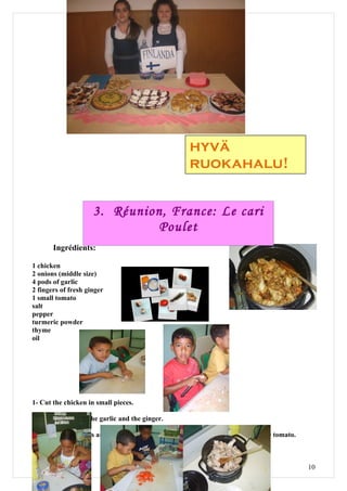 hyvä
                                                      ruokahalu!


                     3. Réunion, France: Le cari
                              Poulet
       Ingrédients:

1 chicken
2 onions (middle size)
4 pods of garlic
2 fingers of fresh ginger
1 small tomato
salt
pepper
turmeric powder
thyme
oil




1- Cut the chicken in small pieces.

2- Peal the onions, the garlic and the ginger.

3- Slice thinly onions and crush the garlic and the ginger. Cut in small pieces the tomato.



                                                                                              10
 