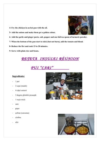 4- Fry the chicken in an hot pan with the oil.

5- Add the onions and make them get a golden colour.

6- Add the garlic and ginger purée, salt, pepper and one full tea spoon of turmeric powder.

7- When the bottom of the pan start to stick (but not burn), add the tomato and blend.

8- Reduce the fire and cook 15 to 20 minutes.

9- Serve with plain rice and beans.



                RE ŢETA INSULEI RÉUNION

                          PUI “CARI”

   Ingrediente:

   -   1 pui

   -   2 cepe (medii)

   -   4 căţei usturoi

   -   2 degete ghimbir proaspăt

   -   1 roşie mică

   -   sare

   -   piper

   -   şofran (curcuma)

   -   cimbru

   -   ulei




                                                                                              11
 