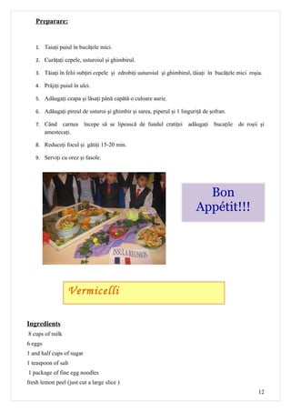 Preparare:


   1. Taiaţi puiul în bucăţele mici.

   2. Curăţaţi cepele, usturoiul şi ghimbirul.

   3. Tăiaţi în felii subţiri cepele şi zdrobiţi usturoiul şi ghimbirul, tăiaţi în bucăţele mici roşia.

   4. Prăjiţi puiul în ulei.

   5. Adăugaţi ceapa şi lăsaţi până capătă o culoare aurie.

   6. Adăugaţi pireul de usturoi şi ghimbir şi sarea, piperul şi 1 linguriţă de şofran.

   7. Când      carnea începe să se lipească de fundul cratiţei adăugaţi         bucaţile   de roşii şi
         amestecaţi.

   8. Reduceţi focul şi gătiţi 15-20 min.

   9. Serviţi cu orez şi fasole.




                                                                           Bon
                                                                         Appétit!!!




                  Vermicelli

Ingredients
8 cups of milk
6 eggs
1 and half cups of sugar
1 teaspoon of salt
1 package of fine egg noodles
fresh lemon peel (just cut a large slice )
                                                                                                     12
 