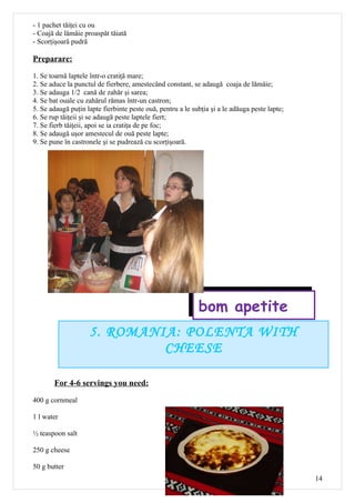 - 1 pachet tăiţei cu ou
- Coajă de lămâie proaspăt tăiată
- Scorţişoară pudră

Preparare:

1. Se toarnă laptele într-o cratiţă mare;
2. Se aduce la punctul de fierbere, amestecând constant, se adaugă coaja de lămâie;
3. Se adauga 1/2 cană de zahăr şi sarea;
4. Se bat ouale cu zahărul rămas într-un castron;
5. Se adaugă puţin lapte fierbinte peste ouă, pentru a le subţia şi a le adăuga peste lapte;
6. Se rup tăiţeii şi se adaugă peste laptele fiert;
7. Se fierb tăiţeii, apoi se ia cratiţa de pe foc;
8. Se adaugă uşor amestecul de ouă peste lapte;
9. Se pune în castronele şi se pudrează cu scorţişoară.




                                                            bom apetite
                    5. ROMANIA: POLENTA WITH
                             CHEESE

       For 4-6 servings you need:

400 g cornmeal

1 l water

½ teaspoon salt

250 g cheese

50 g butter
                                                                                               14
 